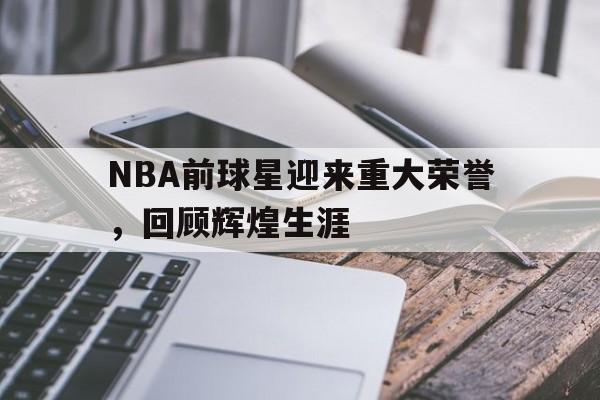 NBA前球星迎来重大荣誉，回顾辉煌生涯