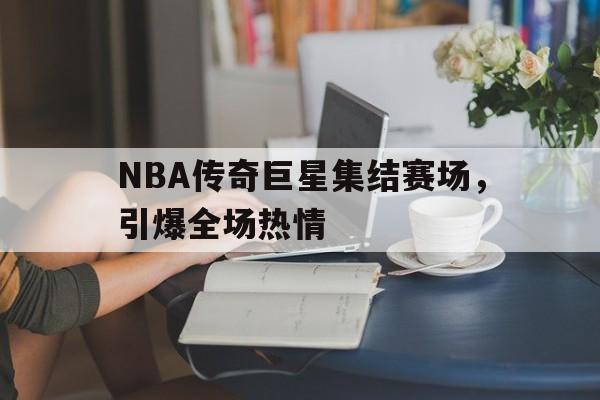 NBA传奇巨星集结赛场，引爆全场热情